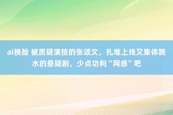ai换脸 被质疑演技的张颂文，扎堆上线又集体跳水的悬疑剧，少点功利“网感”吧