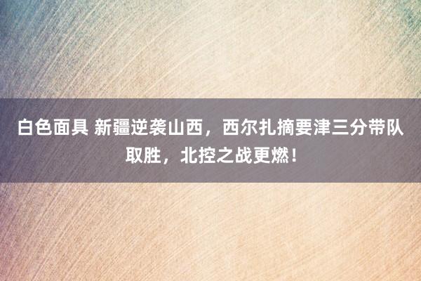 白色面具 新疆逆袭山西，西尔扎摘要津三分带队取胜，北控之战更燃！