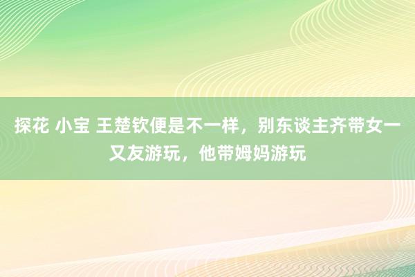 探花 小宝 王楚钦便是不一样，别东谈主齐带女一又友游玩，他带姆妈游玩