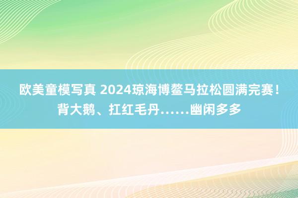 欧美童模写真 2024琼海博鳌马拉松圆满完赛！背大鹅、扛红毛丹……幽闲多多