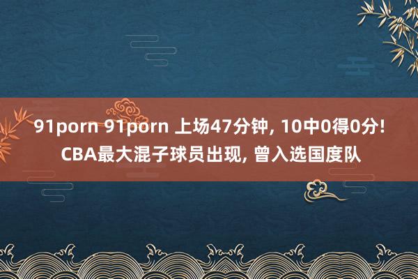 91porn 91porn 上场47分钟， 10中0得0分! CBA最大混子球员出现， 曾入选国度队