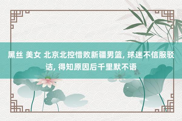 黑丝 美女 北京北控惜败新疆男篮， 球迷不信服驳诘， 得知原因后千里默不语