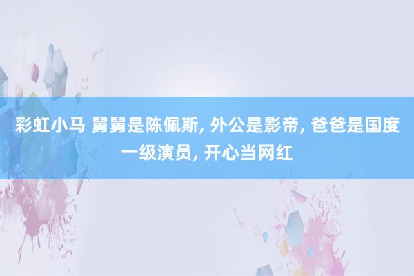 彩虹小马 舅舅是陈佩斯， 外公是影帝， 爸爸是国度一级演员， 开心当网红