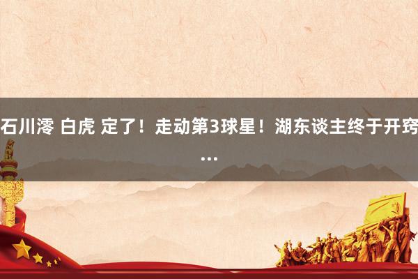 石川澪 白虎 定了！走动第3球星！湖东谈主终于开窍...