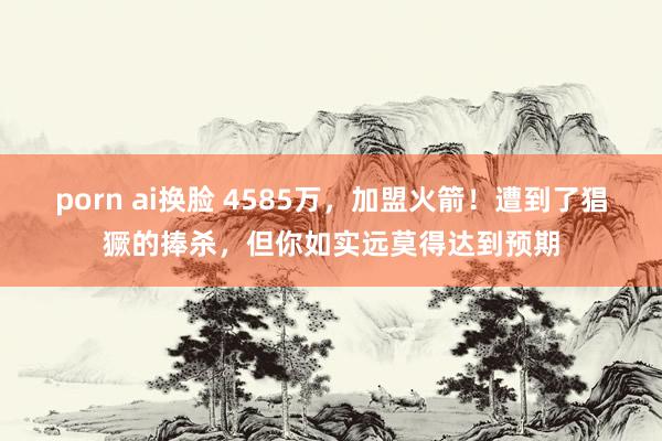 porn ai换脸 4585万，加盟火箭！遭到了猖獗的捧杀，但你如实远莫得达到预期