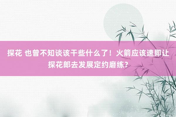 探花 也曾不知谈该干些什么了！火箭应该速即让探花郎去发展定约磨练？