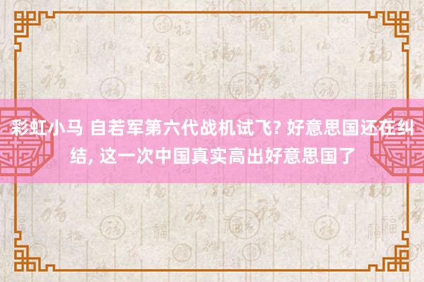 彩虹小马 自若军第六代战机试飞? 好意思国还在纠结， 这一次中国真实高出好意思国了