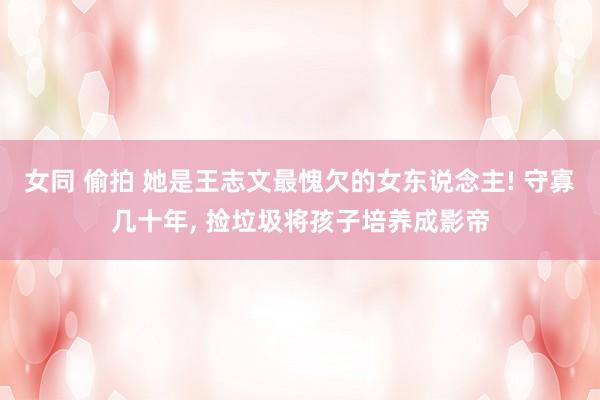 女同 偷拍 她是王志文最愧欠的女东说念主! 守寡几十年， 捡垃圾将孩子培养成影帝