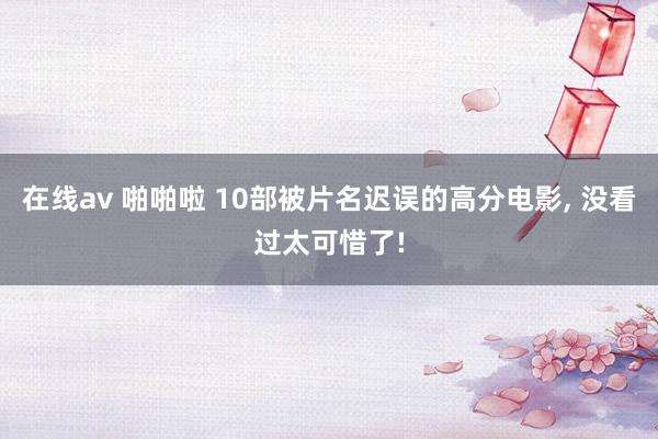 在线av 啪啪啦 10部被片名迟误的高分电影， 没看过太可惜了!