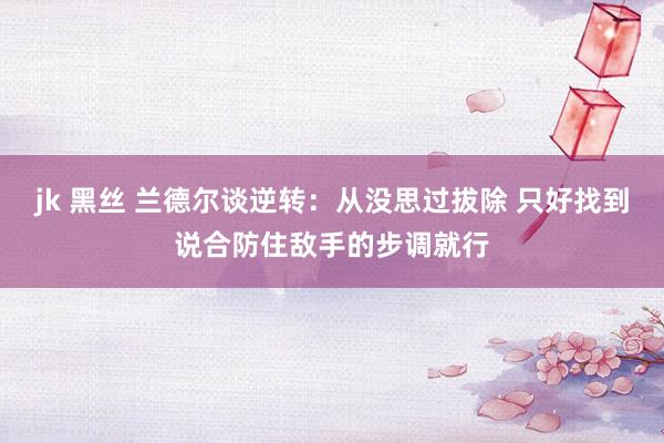 jk 黑丝 兰德尔谈逆转：从没思过拔除 只好找到说合防住敌手的步调就行