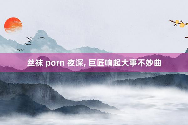丝袜 porn 夜深， 巨匠响起大事不妙曲