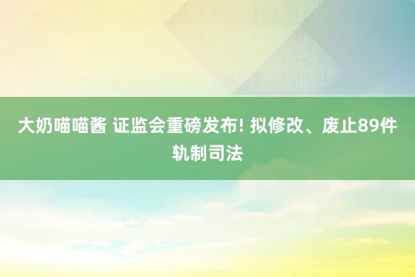 大奶喵喵酱 证监会重磅发布! 拟修改、废止89件轨制司法