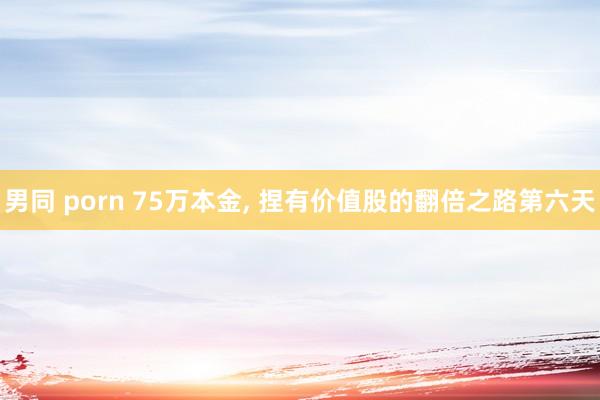 男同 porn 75万本金， 捏有价值股的翻倍之路第六天