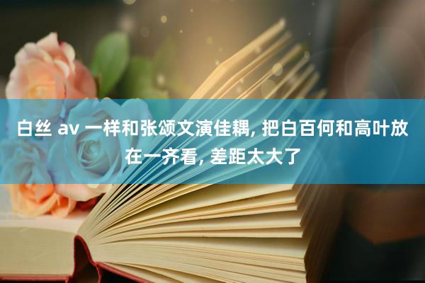 白丝 av 一样和张颂文演佳耦， 把白百何和高叶放在一齐看， 差距太大了