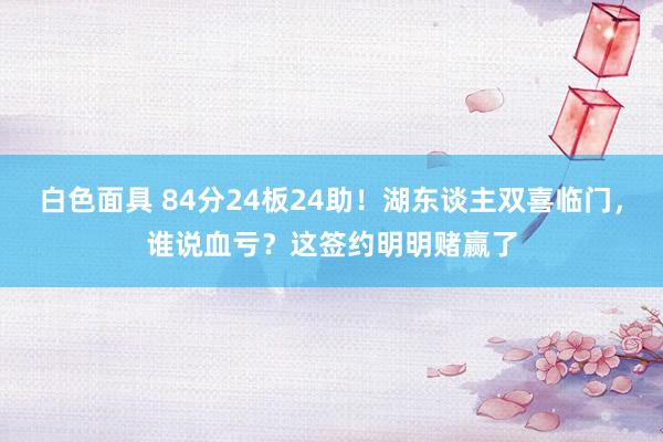 白色面具 84分24板24助！湖东谈主双喜临门，谁说血亏？这签约明明赌赢了