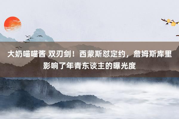 大奶喵喵酱 双刃剑！西蒙斯怼定约，詹姆斯库里影响了年青东谈主的曝光度