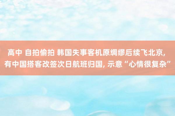 高中 自拍偷拍 韩国失事客机原绸缪后续飞北京， 有中国搭客改签次日航班归国， 示意“心情很复杂”