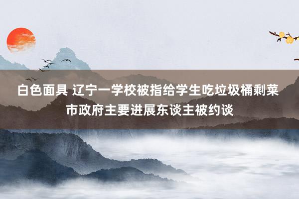 白色面具 辽宁一学校被指给学生吃垃圾桶剩菜 市政府主要进展东谈主被约谈