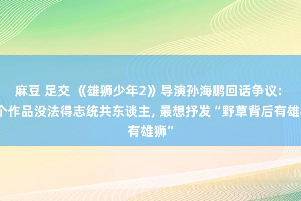麻豆 足交 《雄狮少年2》导演孙海鹏回话争议: 一个作品没法得志统共东谈主， 最想抒发“野草背后有雄狮”
