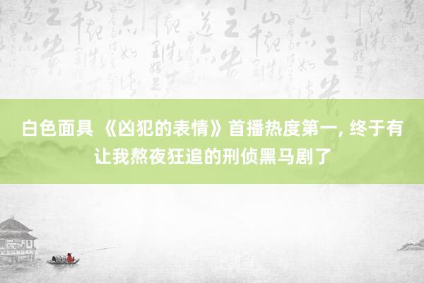 白色面具 《凶犯的表情》首播热度第一， 终于有让我熬夜狂追的刑侦黑马剧了