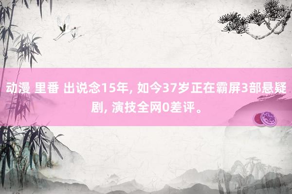 动漫 里番 出说念15年， 如今37岁正在霸屏3部悬疑剧， 演技全网0差评。