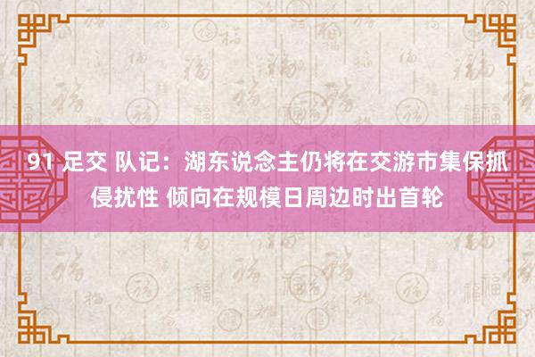 91 足交 队记：湖东说念主仍将在交游市集保抓侵扰性 倾向在规模日周边时出首轮