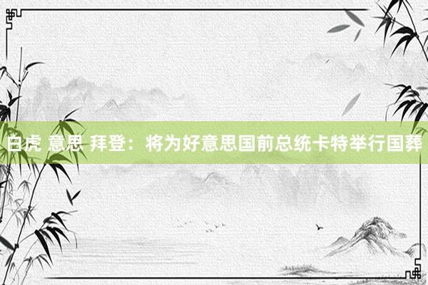 白虎 意思 拜登：将为好意思国前总统卡特举行国葬