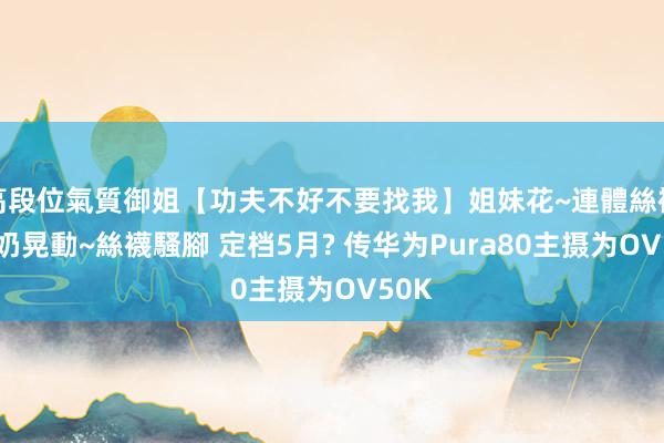 高段位氣質御姐【功夫不好不要找我】姐妹花~連體絲襪~大奶晃動~絲襪騷腳 定档5月? 传华为Pura80主摄为OV50K