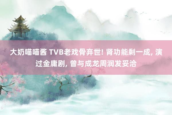 大奶喵喵酱 TVB老戏骨弃世! 肾功能剩一成， 演过金庸剧， 曾与成龙周润发妥洽