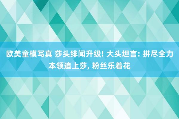 欧美童模写真 莎头绯闻升级! 大头坦言: 拼尽全力本领追上莎， 粉丝乐着花