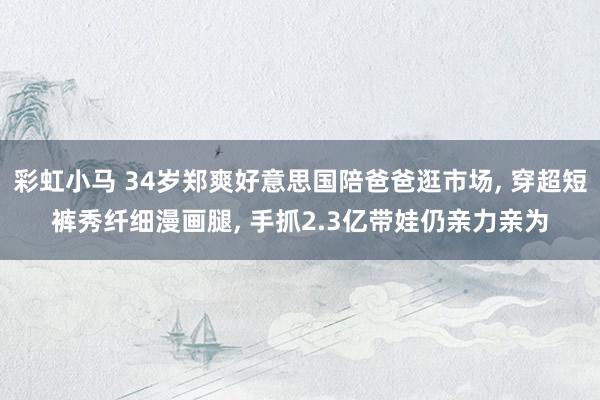彩虹小马 34岁郑爽好意思国陪爸爸逛市场， 穿超短裤秀纤细漫画腿， 手抓2.3亿带娃仍亲力亲为