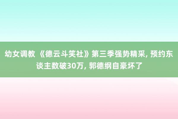幼女调教 《德云斗笑社》第三季强势精采， 预约东谈主数破30万， 郭德纲自豪坏了