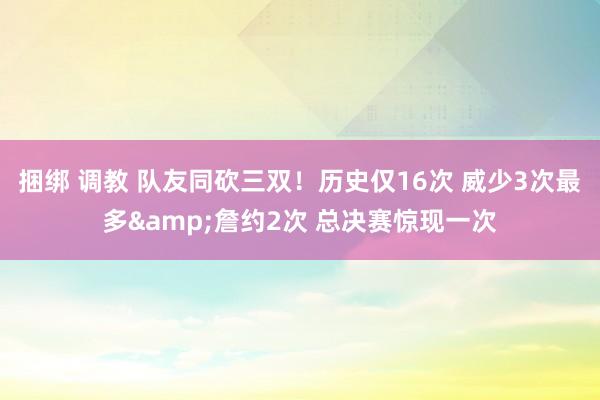 捆绑 调教 队友同砍三双！历史仅16次 威少3次最多&詹约2次 总决赛惊现一次