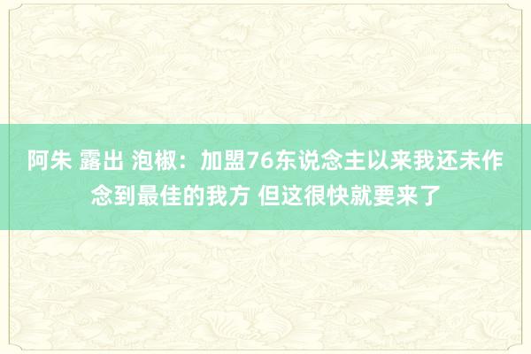 阿朱 露出 泡椒：加盟76东说念主以来我还未作念到最佳的我方 但这很快就要来了