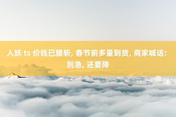 人妖 ts 价钱已腰斩， 春节前多量到货， 商家喊话: 别急， 还要降