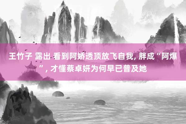 王竹子 露出 看到阿娇透顶放飞自我， 胖成“阿爆”， 才懂蔡卓妍为何早已普及她