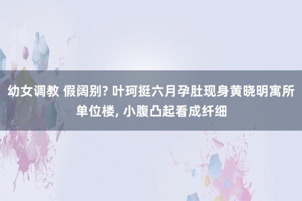 幼女调教 假阔别? 叶珂挺六月孕肚现身黄晓明寓所单位楼， 小腹凸起看成纤细