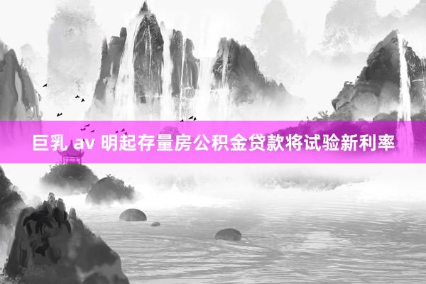 巨乳 av 明起存量房公积金贷款将试验新利率