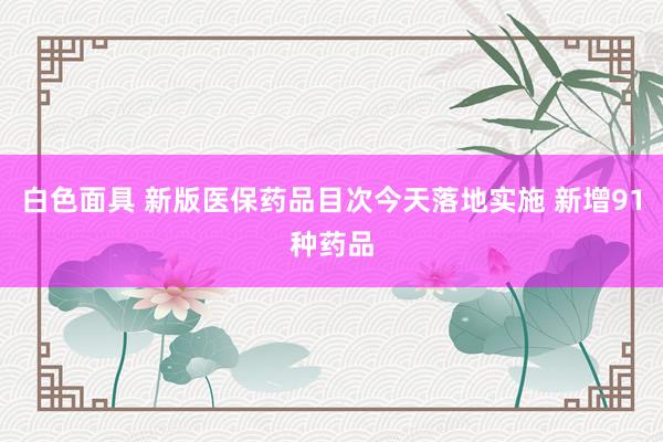 白色面具 新版医保药品目次今天落地实施 新增91种药品
