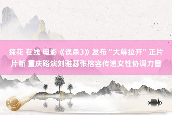 探花 在线 电影《误杀3》发布“大幕拉开”正片片断 重庆路演刘雅瑟张榕容传递女性协调力量