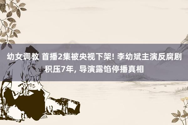 幼女调教 首播2集被央视下架! 李幼斌主演反腐剧积压7年， 导演露馅停播真相