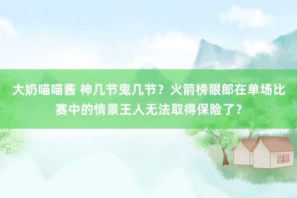 大奶喵喵酱 神几节鬼几节？火箭榜眼郎在单场比赛中的情景王人无法取得保险了？