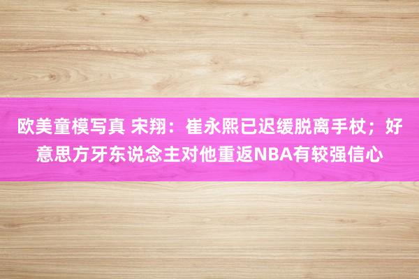 欧美童模写真 宋翔：崔永熙已迟缓脱离手杖；好意思方牙东说念主对他重返NBA有较强信心