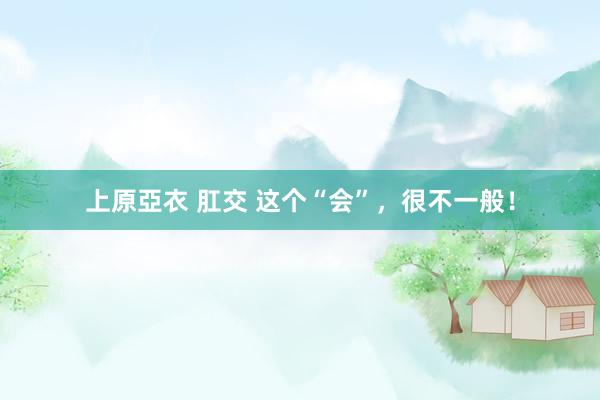 上原亞衣 肛交 这个“会”，很不一般！