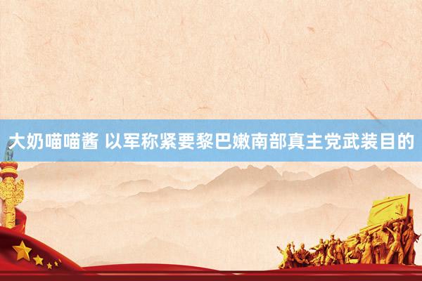 大奶喵喵酱 以军称紧要黎巴嫩南部真主党武装目的