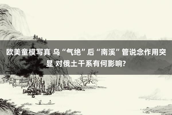 欧美童模写真 乌“气绝”后“南溪”管说念作用突显 对俄土干系有何影响?