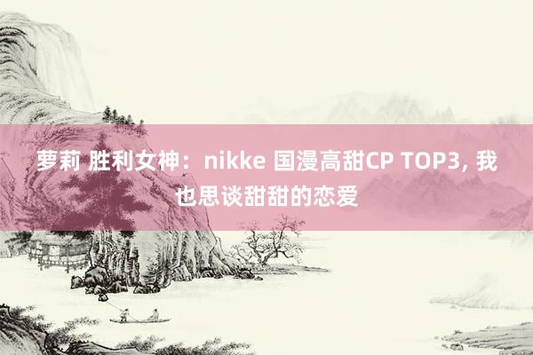 萝莉 胜利女神：nikke 国漫高甜CP TOP3， 我也思谈甜甜的恋爱