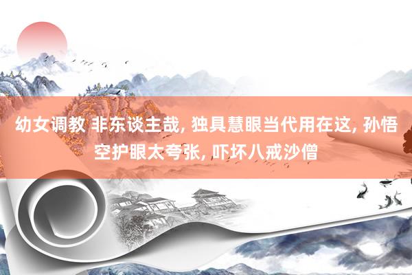 幼女调教 非东谈主哉， 独具慧眼当代用在这， 孙悟空护眼太夸张， 吓坏八戒沙僧