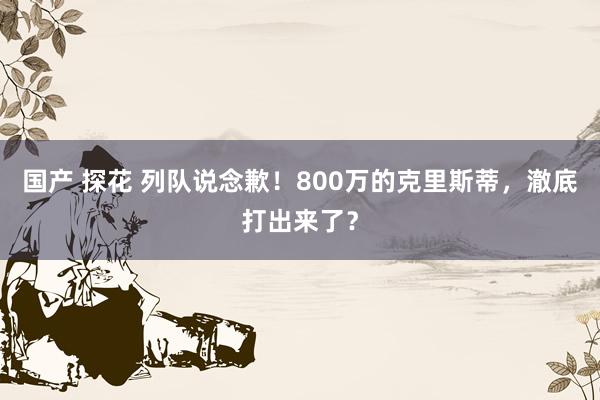 国产 探花 列队说念歉！800万的克里斯蒂，澈底打出来了？