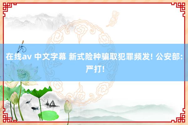 在线av 中文字幕 新式险种骗取犯罪频发! 公安部: 严打!
